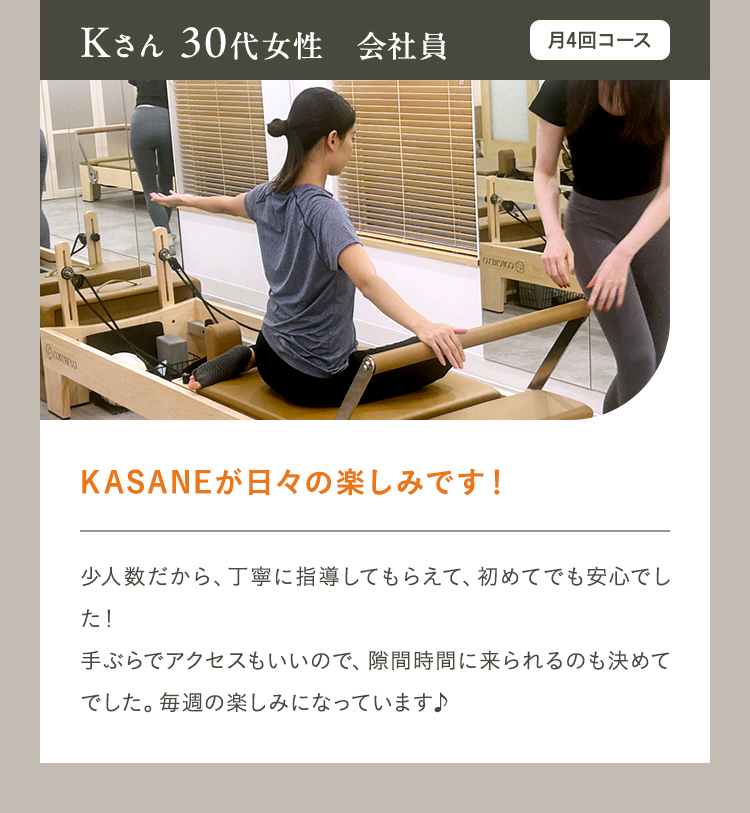 Kさん 30代女性　会社員　月4回コース　KASANEが日々の楽しみです！　少人数だから、丁寧に指導してもらえて、初めてでも安心でした！手ぶらでアクセスもいいので、隙間時間に来られるのも決めてでした。毎週の楽しみになっています♪