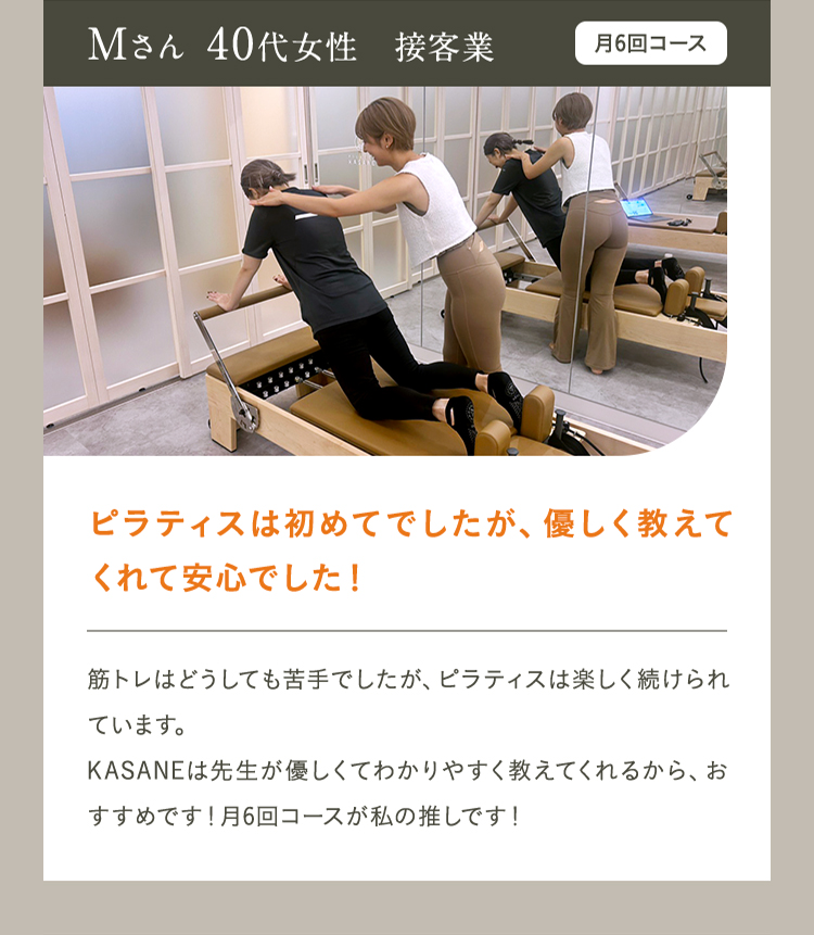 Mさん 40代女性　接客業　月4回コース　ピラティスは初めてでしたが、優しく教えてくれて安心でした！筋トレはどうしても苦手でしたが、ピラティスは楽しく続けられています。 KASANEは先生が優しくてわかりやすく教えてくれるから、おすすめです！月6回コースが私の推しです！