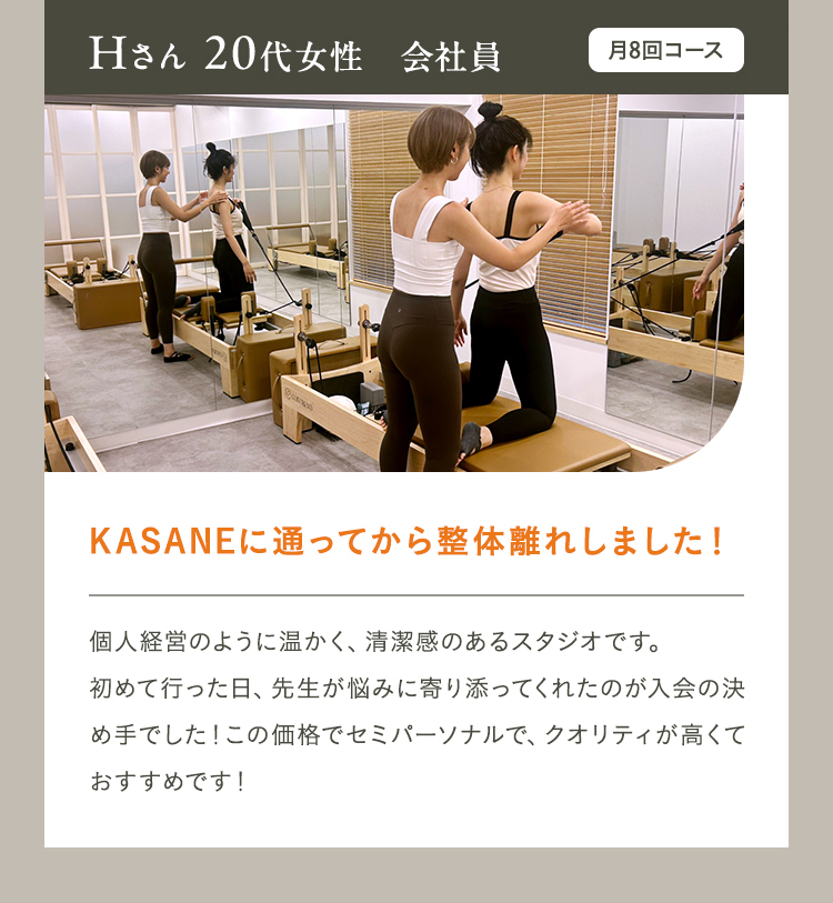 Hさん 20代女性　会社員　月8回コース　KASANEに通ってから整体離れしました！個人経営のように温かく、清潔感のあるスタジオです。初めて行った日、先生が悩みに寄り添ってくれたのが入会の決め手でした！この価格でセミパーソナルで、クオリティが高くておすすめです！