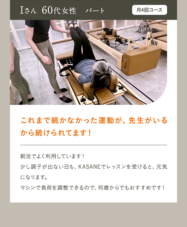 Iさん 60代女性　パート　月4回コース　これまで続かなかった運動が、先生がいるから続けられてます！朝活でよく利用しています！少し調子が出ない日も、KASANEでレッスンを受けると、元気になります。マシンで付加を調整できるので、何歳からでもおすすめです！