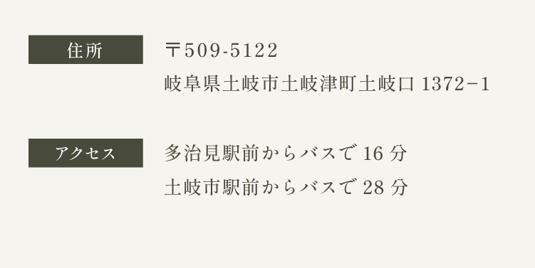 住所　〒509-5122 岐阜県土岐市土岐津町土岐口1372-1　アクセス　多治見＝イオンモール土岐線・多治見西部線 多治見駅前からバスで16分　土岐西部丘陵線 土岐市駅前からバスで28分