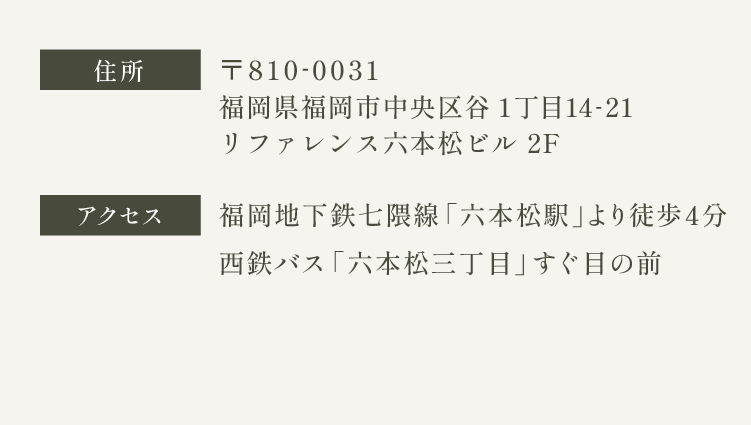 住所　〒810-0031  福岡県福岡市中央区谷1丁目14-21 リファレンス六本松ビル 2F　アクセス　福岡地下鉄七隈線 六本松駅より徒歩4分　西鉄バス 六本松三丁目のバス停よりすぐ目の前