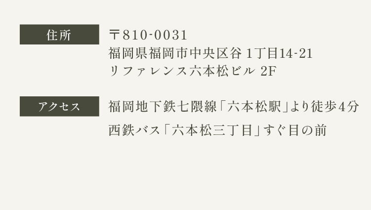 〒810-0031 福岡県福岡市中央区谷1丁目14-21　アクセス　福岡地下鉄七隈線 六本松駅より徒歩4分　西鉄バス六本松三丁目のバス停よりすぐ