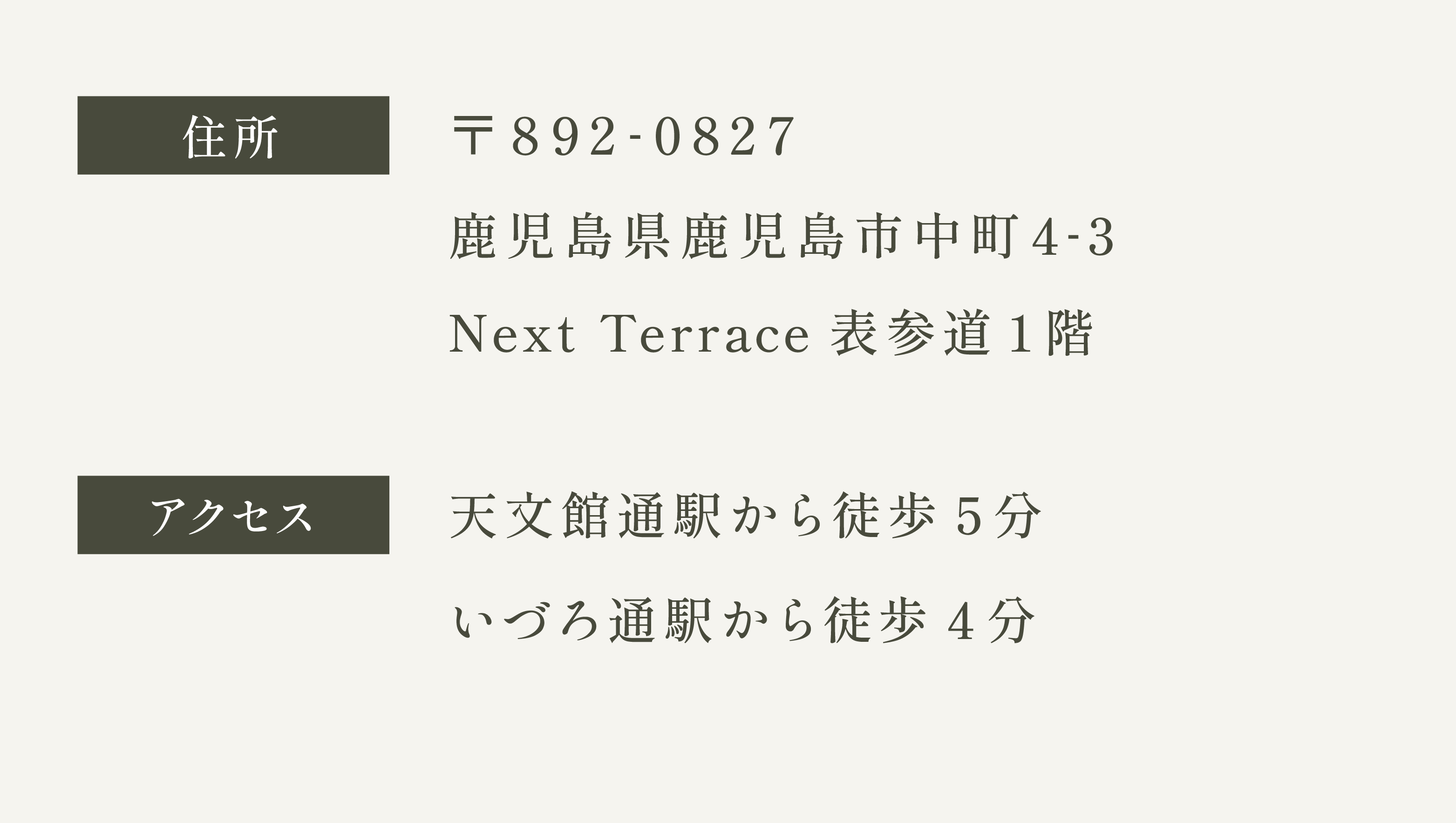 〒892-0827 鹿児島県鹿児島市中町4-3Next Terrace表参道1階　アクセス　天文館通駅から徒歩で5分　いづろ通駅から徒歩で4分