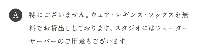 A 特にございません。ウェア・レギンス・ソックスを無料でお貸出ししております。スタジオにはウォーターサーバーのご用意もございます。