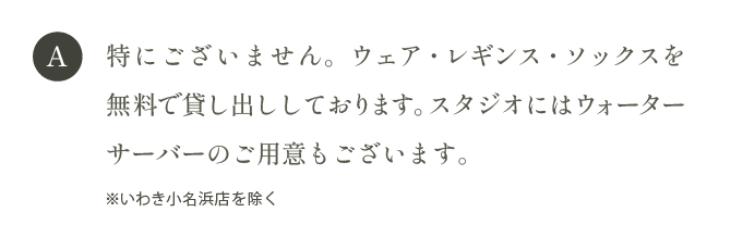 A 特にございません。ウェア・レギンス・ソックスを無料でお貸出ししております。スタジオにはウォーターサーバーのご用意もございます。
