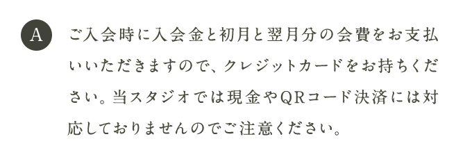 A ご入会時に入会金と初月と翌月分の会費をお支払いいただきますので、クレジットカードをお持ちください。当スタジオでは現金やQRコード決済には対応しておりませんのでご注意ください。