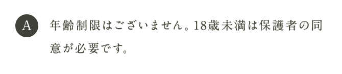 A 年齢制限はございません。18歳未満は保護者の同意が必要です。