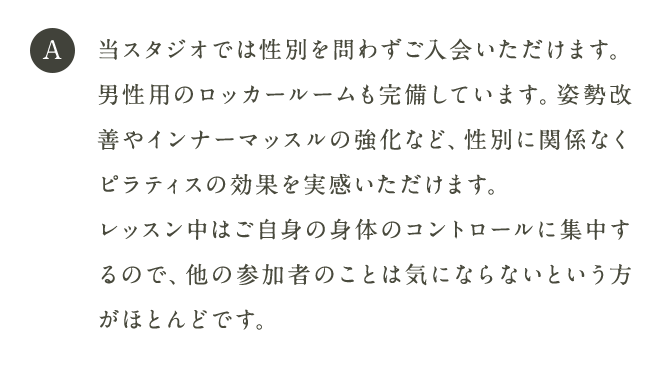 A 当スタジオでは性別を問わずご入会いただけます。男性用のロッカールームも完備しています。姿勢改善やインナーマッスルの強化など、性別に関係なくピラティスの効果を実感いただけます。レッスン中はご自身の身体のコントロールに集中するので、他の参加者のことは気にならないという方がほとんどです。