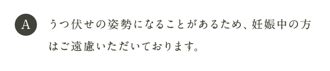 A うつ伏せの姿勢になることがあるため、妊娠中の方はご遠慮いただいております。