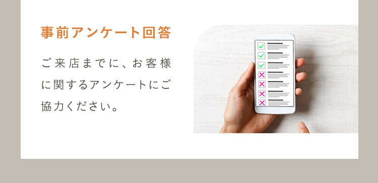 事前アンケート回答 ご来店までに、お客様に関するアンケートにご協力ください。