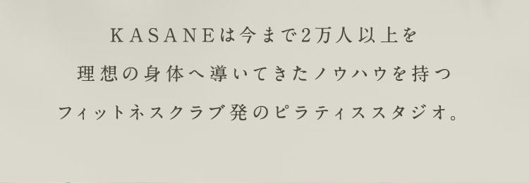 KASANEは今まで2万人以上を理想の身体へ導いてきたノウハウを持つフィットネスクラブ発のピラティススタジオ。