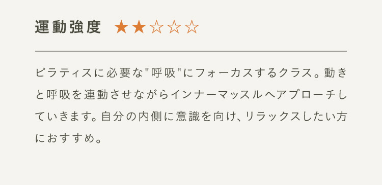 運動強度2 ピラティスに必要な“呼吸”にフォーカスするクラス。動きと呼吸を連動させながらインナーマッスルへアプローチしていきます。自分の内側に意識を向け、リラックスしたい方におすすめ。