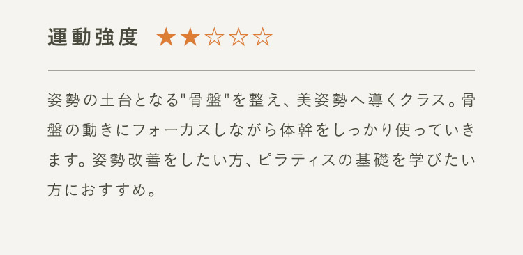 運動強度2 姿勢の土台となる“骨盤”整え、美姿勢へ導くクラス。骨盤の動きにフォーカスしながら体幹をしっかり使っていきます。姿勢改善をしたい方、ピラティスの基礎を学びたい方におすすめ。