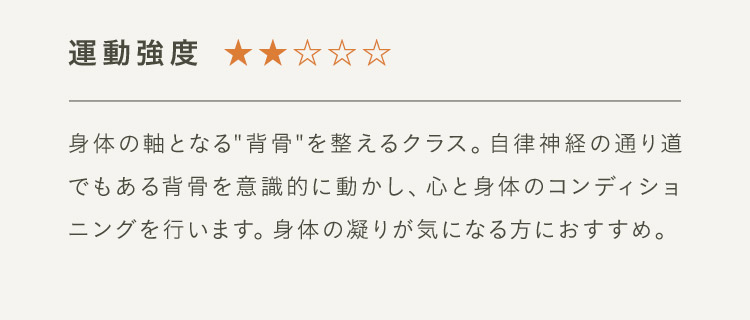 運動強度2 身体の軸となる“背骨”を整えるクラス。自律神経の通り道でもある背骨を意識的に動かし、心と身体のコンディショニングを行います。身体の凝りが気になる方におすすめ。