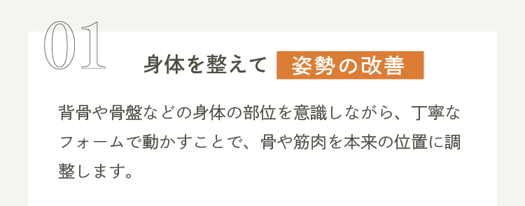 01 身体を整えて姿勢の改善 背骨や骨盤などの身体の部位を意識しながら、丁寧なフォームで動かすことで、骨や筋肉を本来の位置に調整します。