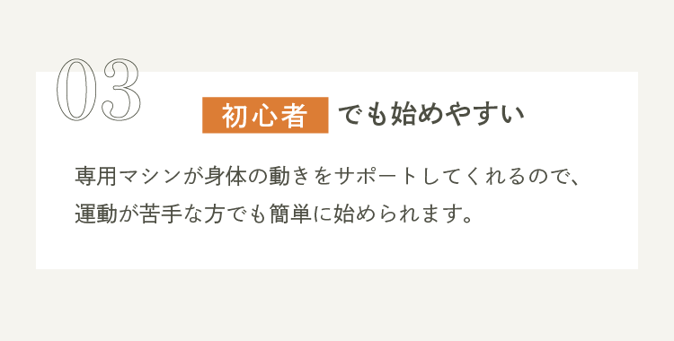 03 初心者でも始めやすい 専用マシンが身体の動きをサポートしてくれるので、運動が苦手な方でも簡単に始められます。