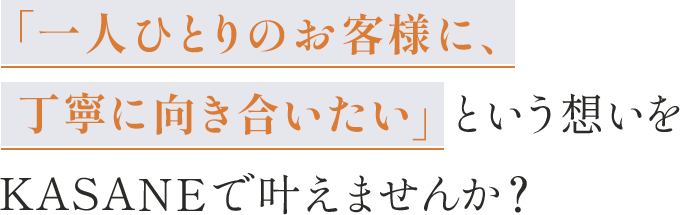 「一人ひとりのお客様に、丁寧に向き合いたい」という想いを、 KASANEで叶えませんか?